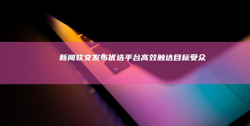 新闻软文发布优选平台：高效触达目标受众