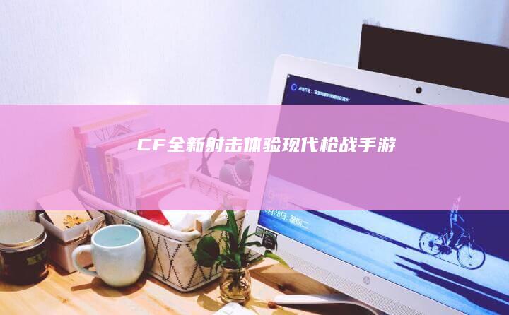 CF全新射击体验：现代枪战手游